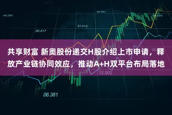 共享财富 新奥股份递交H股介绍上市申请，释放产业链协同效应，推动A+H双平台布局落地