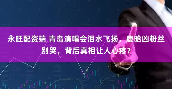 永旺配资端 青岛演唱会泪水飞扬，鹿晗凶粉丝别哭，背后真相让人心疼？