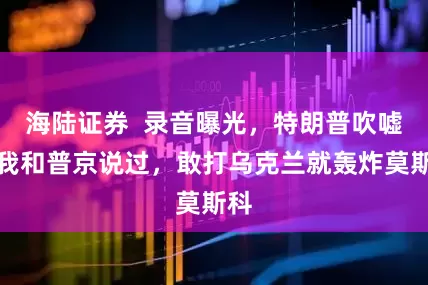 海陆证券  录音曝光，特朗普吹嘘：我和普京说过，敢打乌克兰就轰炸莫斯科