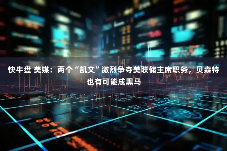 快牛盘 美媒：两个“凯文”激烈争夺美联储主席职务，贝森特也有可能成黑马