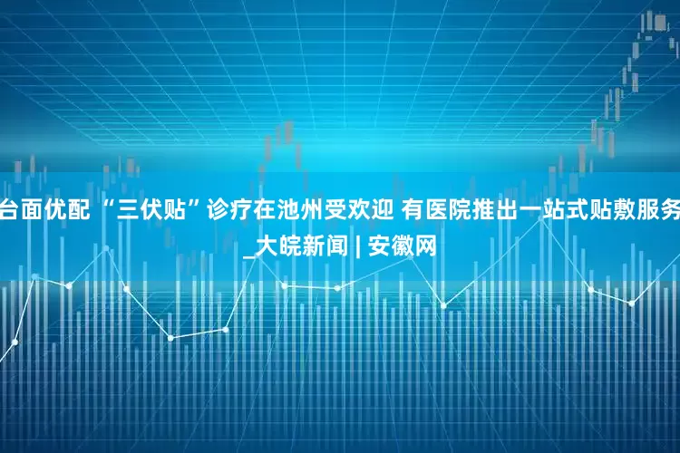 台面优配 “三伏贴”诊疗在池州受欢迎 有医院推出一站式贴敷服务_大皖新闻 | 安徽网