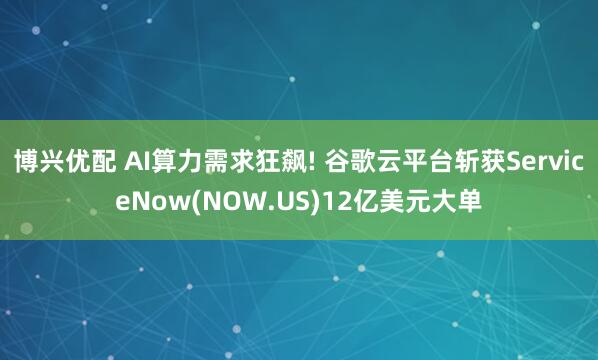 博兴优配 AI算力需求狂飙! 谷歌云平台斩获ServiceNow(NOW.US)12亿美元大单