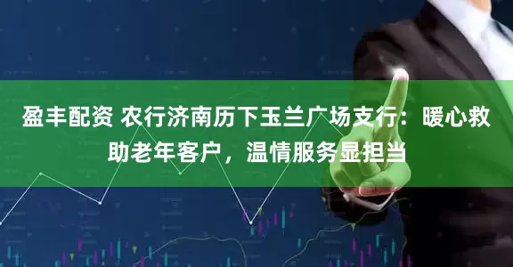 盈丰配资 农行济南历下玉兰广场支行：暖心救助老年客户，温情服务显担当