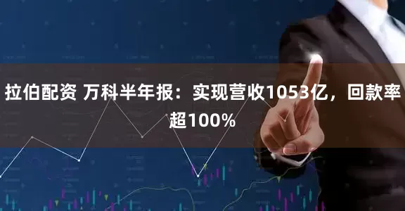 拉伯配资 万科半年报：实现营收1053亿，回款率超100%