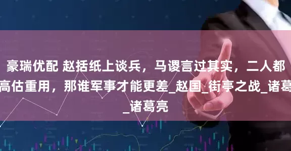 豪瑞优配 赵括纸上谈兵，马谡言过其实，二人都被高估重用，那谁军事才能更差_赵国_街亭之战_诸葛亮