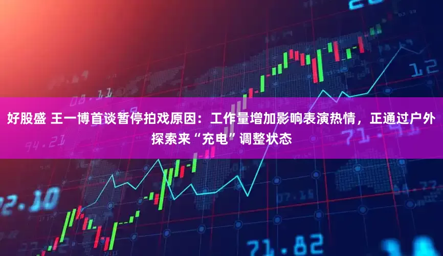 好股盛 王一博首谈暂停拍戏原因：工作量增加影响表演热情，正通过户外探索来“充电”调整状态